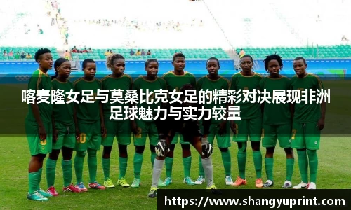 喀麦隆女足与莫桑比克女足的精彩对决展现非洲足球魅力与实力较量